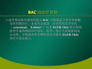 上述Ⅱ期试验结果强烈提示 BAC 可能最适合使用非细胞毒性药物治疗，未来有必要进一步评价西妥昔单抗（ cetuximab, Erbitux ® ）以及 EGFR-TKIs 联合抑制血管生成药物的治疗地位。此外，现有大量数据均显示女性、不吸烟者和非鳞癌患者可能从 EGFR-TKIs 治疗中获益最大。   BAC 的治疗评价 