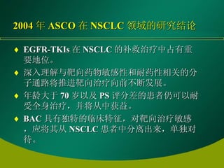 2004 年 ASCO 在 NSCLC 领域的研究结论 EGFR-TKIs 在 NSCLC 的补救治疗中占有重要地位。   深入理解与靶向药物敏感性和耐药性相关的分子通路将推进靶向治疗向前不断发展。   年龄大于 70 岁以及 PS 评分差的患者仍可以耐受全身治疗，并将从中获益。   BAC 具有独特的临床特征，对靶向治疗敏感，应将其从 NSCLC 患者中分离出来，单独对待。   