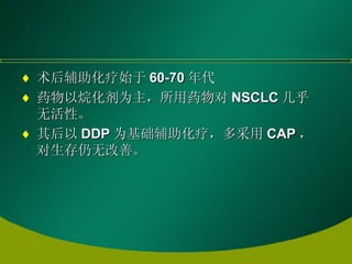 术后辅助化疗始于 60-70 年代 药物以烷化剂为主，所用药物对 NSCLC 几乎无活性。 其后以 DDP 为基础辅助化疗，多采用 CAP ，对生存仍无改善。 