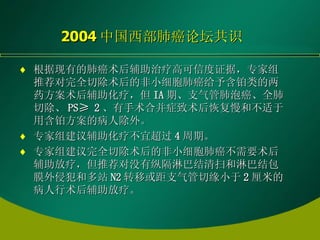 2004 中国西部肺癌论坛共识 根据现有的肺癌术后辅助治疗高可信度证据，专家组推荐对完全切除术后的非小细胞肺癌给予含铂类的两药方案术后辅助化疗，但 IA 期、支气管肺泡癌、全肺切除、 PS≥ 2 、有手术合并症致术后恢复慢和不适于用含铂方案的病人除外。 专家组建议辅助化疗不宜超过 4 周期。 专家组建议完全切除术后的非小细胞肺癌不需要术后辅助放疗，但推荐对没有纵隔淋巴结清扫和淋巴结包膜外侵犯和多站 N2 转移或距支气管切缘小于 2 厘米的病人行术后辅助放疗。 