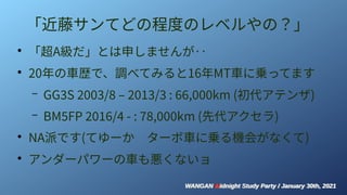 WANGAN Midnight Study Party / January 30th, 2021
WANGAN Midnight Study Party / January 30th, 2021
「近藤サンてどの程度のレベルやの？」
●
「超A級だ」とは申しませんが‥
●
20年の車歴で、調べてみると16年MT車に乗ってます
– GG3S 2003/8 – 2013/3 : 66,000km (初代アテンザ)
– BM5FP 2016/4 - : 78,000km (先代アクセラ)
●
NA派です(てゆーか　ターボ車に乗る機会がなくて)
●
アンダーパワーの車も悪くないョ
 
