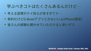 WANGAN Midnight Study Party / January 30th, 2021
WANGAN Midnight Study Party / January 30th, 2021
学ぶべきコトはたくさんあるんだけど‥
●
考える習慣がナイ奴らが多すぎてナ‥
●
有料だけどG-Bowlアプリとかもいいョ(iPhone限定)
●
皆さんの経験も聞かせていただけると幸いデス
 