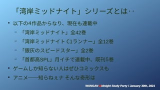 WANGAN Midnight Study Party / January 30th, 2021
WANGAN Midnight Study Party / January 30th, 2021
「湾岸ミッドナイト」シリーズとは‥
●
以下の４作品からなり、現在も連載中
– 「湾岸ミッドナイト」全42巻
– 「湾岸ミッドナイト C1ランナー」全12巻
– 「銀灰のスピードスター」全2巻
– 「首都高SPL」月イチで連載中、既刊５巻
●
ゲームしか知らない人はぜひコミックスも
●
アニメ──知らねぇナ そんな奇形は
 