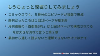 WANGAN Midnight Study Party / January 30th, 2021
WANGAN Midnight Study Party / January 30th, 2021
もうちょっと深堀りしてみましょう
●
コミックスで４、５巻分のエピソードが複数で形成
●
週刊だったころは１回16ページが基本形
●
月刊連載の「首都高SPL」は１回24ページで構成されてる
– 今は大きな流れで言うと第２章
●
最初から通して読まないと理解できないわけではナイ
 