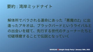WANGAN Midnight Study Party / January 30th, 2021
WANGAN Midnight Study Party / January 30th, 2021
要約 : 湾岸ミッドナイト
解体所でバラされる運命にあった「悪魔のZ」に出
逢ったアキオは、ブラックバードというライバルと
の出会いを経て、先行する世代のチューナーたちと
切磋琢磨することで伝説となっていく
 