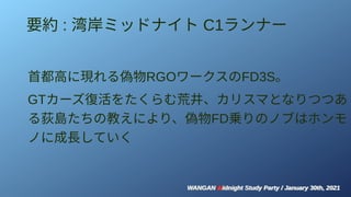 WANGAN Midnight Study Party / January 30th, 2021
WANGAN Midnight Study Party / January 30th, 2021
要約 : 湾岸ミッドナイト C1ランナー
首都高に現れる偽物RGOワークスのFD3S。
GTカーズ復活をたくらむ荒井、カリスマとなりつつあ
る荻島たちの教えにより、偽物FD乗りのノブはホンモ
ノに成長していく
 