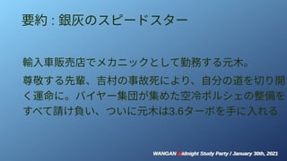 WANGAN Midnight Study Party / January 30th, 2021
WANGAN Midnight Study Party / January 30th, 2021
要約 : 銀灰のスピードスター
輸入車販売店でメカニックとして勤務する元木。
尊敬する先輩、吉村の事故死により、自分の道を切り開
く運命に。バイヤー集団が集めた空冷ポルシェの整備を
すべて請け負い、ついに元木は3.6ターボを手に入れる
 