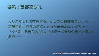 WANGAN Midnight Study Party / January 30th, 2021
WANGAN Midnight Study Party / January 30th, 2021
要約 : 首都高SPL
カリスマとして存在する、かつての首都高ランナー、
工藤圭介。自らの原点となったBNR34コンプリート
「Kゼロ」を再び入手し、3.6ターボ乗りの元木と競い
あう──
 