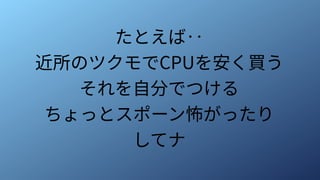 たとえば‥
近所のツクモでCPUを安く買う
それを自分でつける
ちょっとスポーン怖がったり
してナ
 