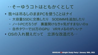 WANGAN Midnight Study Party / January 30th, 2021
WANGAN Midnight Study Party / January 30th, 2021
‥そーゆうコトはともかくとして
●
我々は吊るしのままPCを使うことはナイ
– 大容量SSDに交換したり　SODIMMを追加したり
– ノートPCだろうが　裏蓋開けなきゃ気がすまないのョ
– 自作タワーで10万のGPU　VRキメるのがいいナ
●
OSの入れ替えだって　立派な改造だろ‥
 