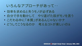 WANGAN Midnight Study Party / January 30th, 2021
WANGAN Midnight Study Party / January 30th, 2021
いろんなアプローチがあって‥
●
効率を求めると失うモノが必ずある
●
自分で手を動かして　やり遂げた奴がモノを言う
●
こだわる中に「本質」があるんじゃないかナ
●
どうしてこうなるのか　考えるコトが楽しいのョ
 