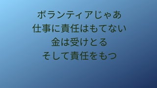 ボランティアじゃあ
仕事に責任はもてない
金は受けとる
そして責任をもつ
 