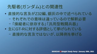 WANGAN Midnight Study Party / January 30th, 2021
WANGAN Midnight Study Party / January 30th, 2021
先駆者(ガンダム)との関連性
●
直接的な言及がZ32編、銀灰の中で述べられている
– それぞれでの意味は違っているので解釈必要
– 「操縦者に依存する」「汎用型戦闘兵器」
●
主にGT-Rに対する評価として挙げられている
– 直接的な言及ではないが、以降例を挙げる
 