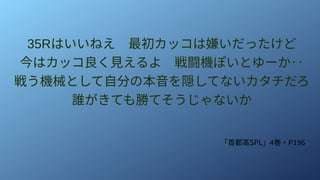 35Rはいいねえ　最初カッコは嫌いだったけど
今はカッコ良く見えるよ　戦闘機ぽいとゆーか‥
戦う機械として自分の本音を隠してないカタチだろ
誰がきても勝てそうじゃないか
「首都高SPL」4巻・P196
 