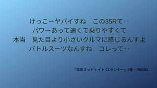 けっこーヤバイすね　この35Rて‥
パワーあって速くて乗りやすくて
本当　見た目より小さいクルマに感じるんすよ
バトルスーツなんすね　コレって‥
「湾岸ミッドナイト C1ランナー」9巻・P82-83
 