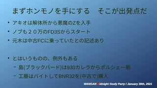 WANGAN Midnight Study Party / January 30th, 2021
WANGAN Midnight Study Party / January 30th, 2021
まずホンモノを手にする　そこが出発点だ
●
アキオは解体所から悪魔のZを入手
●
ノブも２０万のFD3Sからスタート
●
元木は中古FCに乗っていたとの記述あり
●
とはいうものの、例外もある
– 島(ブラックバード)は930カレラからポルシェ一筋
– 工藤はバイトしてBNR32を(中古で)購入
 