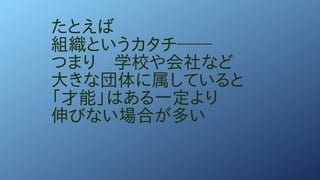 たとえば
組織というカタチ──
つまり　学校や会社など
大きな団体に属していると
「才能」はある一定より
伸びない場合が多い
 