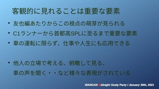 WANGAN Midnight Study Party / January 30th, 2021
WANGAN Midnight Study Party / January 30th, 2021
客観的に見れることは重要な要素
●
友也編あたりからこの視点の萌芽が見られる
●
C1ランナーから首都高SPLに至るまで重要な要素
●
車の運転に限らず、仕事や人生にも応用できる
●
他人の立場で考える、俯瞰して見る、
車の声を聞く・・など様々な表現がされている
 