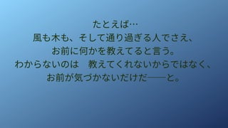 たとえば…
風も木も、そして通り過ぎる人でさえ、
お前に何かを教えてると言う。
わからないのは　教えてくれないからではなく、
お前が気づかないだけだ──と。
 