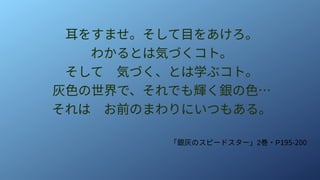 耳をすませ。そして目をあけろ。
わかるとは気づくコト。
そして　気づく、とは学ぶコト。
灰色の世界で、それでも輝く銀の色…
それは　お前のまわりにいつもある。
「銀灰のスピードスター」2巻・P195-200
 