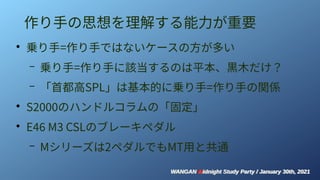 WANGAN Midnight Study Party / January 30th, 2021
WANGAN Midnight Study Party / January 30th, 2021
作り手の思想を理解する能力が重要
●
乗り手=作り手ではないケースの方が多い
– 乗り手=作り手に該当するのは平本、黒木だけ？
– 「首都高SPL」は基本的に乗り手=作り手の関係
●
S2000のハンドルコラムの「固定」
●
E46 M3 CSLのブレーキペダル
– Mシリーズは2ペダルでもMT用と共通
 