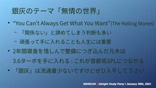WANGAN Midnight Study Party / January 30th, 2021
WANGAN Midnight Study Party / January 30th, 2021
銀灰のテーマ「無情の世界」
●
“You Can’t Always Get What You Want”(The Rolling Stones)
– 「関係ない」と諦めてしまう判断も多い
– 頑張って手に入れることも人生には重要
●
2年間寝食を惜しんで整備につぎ込んだ元木は
3.6ターボを手に入れる : これが首都高SPLにつながる
●
「銀灰」は流通量少ないですけどぜひ入手して下さい
 
