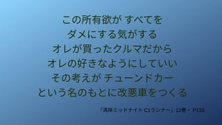この所有欲が すべてを
ダメにする気がする
オレが買ったクルマだから
オレの好きなようにしていい
その考えが チューンドカー
という名のもとに改悪車をつくる
「湾岸ミッドナイト C1ランナー」12巻・ P133
 