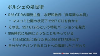 WANGAN Midnight Study Party / January 30th, 2021
WANGAN Midnight Study Party / January 30th, 2021
ポルシェの処世術
●
R35 GT-Rの開発主査　水野和敏氏「非常識な本質」
– マスコミ公開の状況下で997 GT2を負かす
●
その後、997 GT2RSという特別バージョンを発売
●
996時代にも同じようなことをやっている
– E46 M3CSLに負けたあと996 GT3RSを出す
●
自分がイチバンであるコトへの徹底したこだわり
 