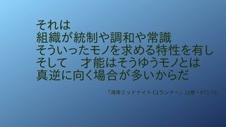 それは
組織が統制や調和や常識
そういったモノを求める特性を有し
そして　才能はそうゆうモノとは
真逆に向く場合が多いからだ
「湾岸ミッドナイト C1ランナー」12巻・P71-72
 
