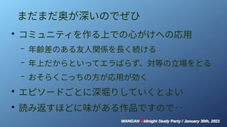 WANGAN Midnight Study Party / January 30th, 2021
WANGAN Midnight Study Party / January 30th, 2021
まだまだ奥が深いのでぜひ
●
コミュニティを作る上での心がけへの応用
– 年齢差のある友人関係を長く続ける
– 年上だからといってエラばらず、対等の立場をとる
– おそらくこっちの方が応用が効く
●
エピソードごとに深堀りしていくとよい
●
読み返すほどに味がある作品ですので‥
 