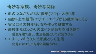 WANGAN Midnight Study Party / January 30th, 2021
WANGAN Midnight Study Party / January 30th, 2021
奇妙な家族、奇妙な関係
●
血のつながりがない義弟(マキ) : 大学1年
●
6歳年上の継母(エリコ) : エイジが16歳の時にくる
●
実父はその数年後、女を作って離婚する
●
高校出たばっかりのエイジが会社を引き継ぐ
– 借金を建て直し、生活基盤として安定させる
●
エリコ、マキと3人で家族として生活
– 北見にはエリコを嫁と誤解される
 