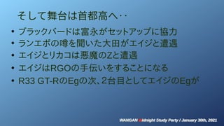 WANGAN Midnight Study Party / January 30th, 2021
WANGAN Midnight Study Party / January 30th, 2021
そして舞台は首都高へ‥
●
ブラックバードは富永がセットアップに協力
●
ランエボの噂を聞いた大田がエイジと遭遇
●
エイジとリカコは悪魔のZと遭遇
●
エイジはRGOの手伝いをすることになる
●
R33 GT-RのEgの次、２台目としてエイジのEgが
 