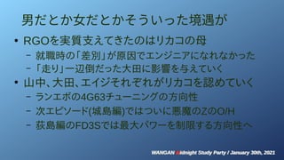 WANGAN Midnight Study Party / January 30th, 2021
WANGAN Midnight Study Party / January 30th, 2021
男だとか女だとかそういった境遇が
●
RGOを実質支えてきたのはリカコの母
– 就職時の「差別」が原因でエンジニアになれなかった
– 「走り」一辺倒だった大田に影響を与えていく
●
山中、大田、エイジそれぞれがリカコを認めていく
– ランエボの4G63チューニングの方向性
– 次エピソード(城島編)ではついに悪魔のZのO/H
– 荻島編のFD3Sでは最大パワーを制限する方向性へ
 