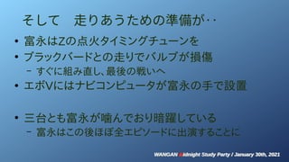 WANGAN Midnight Study Party / January 30th, 2021
WANGAN Midnight Study Party / January 30th, 2021
そして　走りあうための準備が‥
●
富永はZの点火タイミングチューンを
●
ブラックバードとの走りでバルブが損傷
– すぐに組み直し、最後の戦いへ
●
エボVにはナビコンピュータが富永の手で設置
●
三台とも富永が噛んでおり暗躍している
– 富永はこの後ほぼ全エピソードに出演することに
 