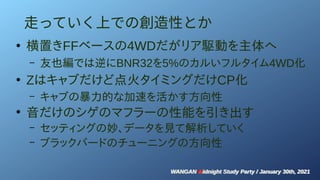 WANGAN Midnight Study Party / January 30th, 2021
WANGAN Midnight Study Party / January 30th, 2021
走っていく上での創造性とか
●
横置きFFベースの4WDだがリア駆動を主体へ
– 友也編では逆にBNR32を5%のカルいフルタイム4WD化
●
Zはキャブだけど点火タイミングだけCP化
– キャブの暴力的な加速を活かす方向性
●
音だけのシゲのマフラーの性能を引き出す
– セッティングの妙、データを見て解析していく
– ブラックバードのチューニングの方向性
 