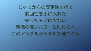じゃっかんの安定性を捨て
旋回性を手に入れた
失ったモノは少ない
質感の高いパワーに助けられ
このアングルからまだ加速できる
 