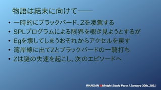 WANGAN Midnight Study Party / January 30th, 2021
WANGAN Midnight Study Party / January 30th, 2021
物語は結末に向けて──
●
一時的にブラックバード、Zを凌駕する
●
SPLプログラムによる限界を覗き見ようとするが
●
Egを壊してしまうおそれからアクセルを戻す
●
湾岸線に出てZとブラックバードの一騎打ち
●
Zは謎の失速を起こし、次のエピソードへ
 