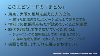 WANGAN Midnight Study Party / January 30th, 2021
WANGAN Midnight Study Party / January 30th, 2021
このエピソードの「まとめ」
●
東京 / 大阪の地域を越えた人的交流
– 離れた地域のコミュニケーションとして参考にする
●
性別その他偏見を持たず認めていくことが重要
●
時代を超越して生き抜いていくためには
– チューニングの黎明期としての「青山ゼロヨン」
– 20年の進化を認め、それに向き合ってセッティング
●
実践と理屈、それぞれを組み合わせていく
 