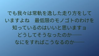 でも我々は常軌を逸した走り方をして
いますよね　最低限のモノゴトのわけを
知っているのはいいと思いますョ
どうしてそうなったのか──
なにをすればこうなるのか──
 