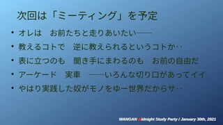 WANGAN Midnight Study Party / January 30th, 2021
WANGAN Midnight Study Party / January 30th, 2021
次回は「ミーティング」を予定
●
オレは　お前たちと走りあいたい──
●
教えるコトで　逆に教えられるというコトか‥
●
表に立つのも　聞き手にまわるのも　お前の自由だ
●
アーケード　実車　──いろんな切り口があってイイ
●
やはり実践した奴がモノをゆー世界だからサ‥　　
 