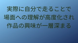 実際に自分で走ることで
場面への理解が高度化され
作品の興味が一層深まる
 
