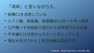 WANGAN
WANGAN M
Midnight Study Party / June 26th, 2021
idnight Study Party / June 26th, 2021
「湾岸」と言いながらも...
●
結構C1を活用している
●
エイジ編、城島編、後藤編はC1外→９号→湾岸
●
江戸橋→９号経由で辰巳から湾岸西行きは定番
●
平本編だけは変わったルートをとっている
●
現在大井JCTから１号羽田線は経由不可
 