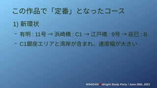 WANGAN
WANGAN M
Midnight Study Party / June 26th, 2021
idnight Study Party / June 26th, 2021
この作品で「定番」となったコース
1) 新環状
– 有明 : 11号 → 浜崎橋 : C1　 → 江戸橋 : 9号 → 辰巳 : B
– C1銀座エリアと湾岸が含まれ、速度幅が大きい
 