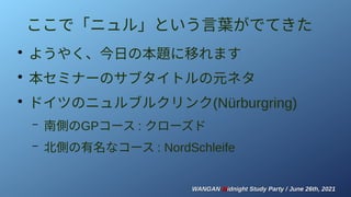 WANGAN
WANGAN M
Midnight Study Party / June 26th, 2021
idnight Study Party / June 26th, 2021
ここで「ニュル」という言葉がでてきた
●
ようやく、今日の本題に移れます
●
本セミナーのサブタイトルの元ネタ
●
ドイツのニュルブルクリンク(Nürburgring)
– 南側のGPコース : クローズド
– 北側の有名なコース : NordSchleife
 
