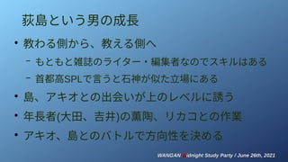 WANGAN
WANGAN M
Midnight Study Party / June 26th, 2021
idnight Study Party / June 26th, 2021
荻島という男の成長
●
教わる側から、教える側へ
– もともと雑誌のライター・編集者なのでスキルはある
– 首都高SPLで言うと石神が似た立場にある
●
島、アキオとの出会いが上のレベルに誘う
●
年長者(大田、吉井)の薫陶、リカコとの作業
●
アキオ、島とのバトルで方向性を決める
 