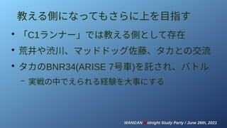 WANGAN
WANGAN M
Midnight Study Party / June 26th, 2021
idnight Study Party / June 26th, 2021
教える側になってもさらに上を目指す
●
「C1ランナー」では教える側として存在
●
荒井や渋川、マッドドッグ佐藤、タカとの交流
●
タカのBNR34(ARISE 7号車)を託され、バトル
– 実戦の中でえられる経験を大事にする
 