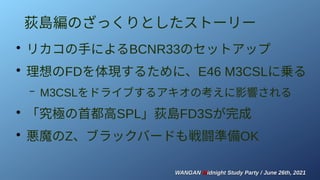 WANGAN
WANGAN M
Midnight Study Party / June 26th, 2021
idnight Study Party / June 26th, 2021
荻島編のざっくりとしたストーリー
●
リカコの手によるBCNR33のセットアップ
●
理想のFDを体現するために、E46 M3CSLに乗る
– M3CSLをドライブするアキオの考えに影響される
●
「究極の首都高SPL」荻島FD3Sが完成
●
悪魔のZ、ブラックバードも戦闘準備OK
 