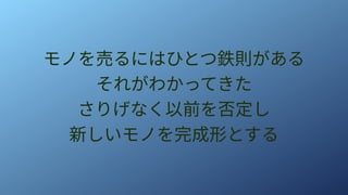 モノを売るにはひとつ鉄則がある
それがわかってきた
さりげなく以前を否定し
新しいモノを完成形とする
 