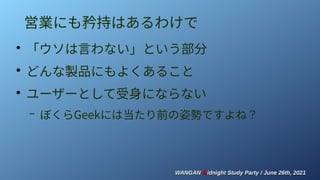 WANGAN
WANGAN M
Midnight Study Party / June 26th, 2021
idnight Study Party / June 26th, 2021
営業にも矜持はあるわけで
●
「ウソは言わない」という部分
●
どんな製品にもよくあること
●
ユーザーとして受身にならない
– ぼくらGeekには当たり前の姿勢ですよね？
 