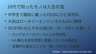 WANGAN
WANGAN M
Midnight Study Party / June 26th, 2021
idnight Study Party / June 26th, 2021
10代で知ったモノは人生の宝
●
中学生で雑誌に載ったFD3Sにひと目惚れ
●
大田はロータリーエンジンそのものに興味
●
SE3P(RX-8)とそれ以前(SA・FC・FD)との違い？
– ロングホイールベースによる安定性
– 4人乗れる居住空間と重量バランスの最適化
– 営業的な視点としては「買いやすさ」の追求
 